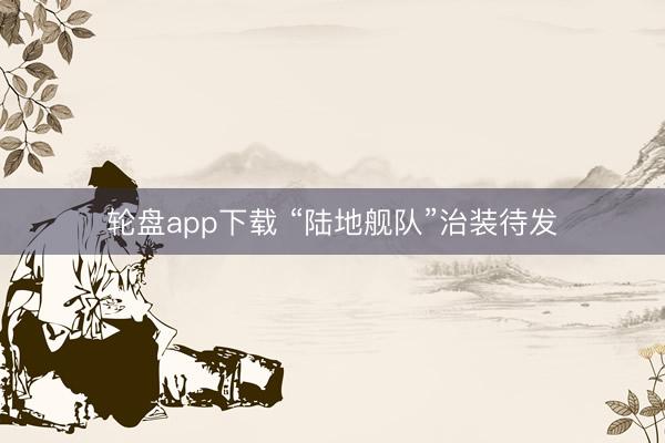 轮盘app下载 “陆地舰队”治装待发