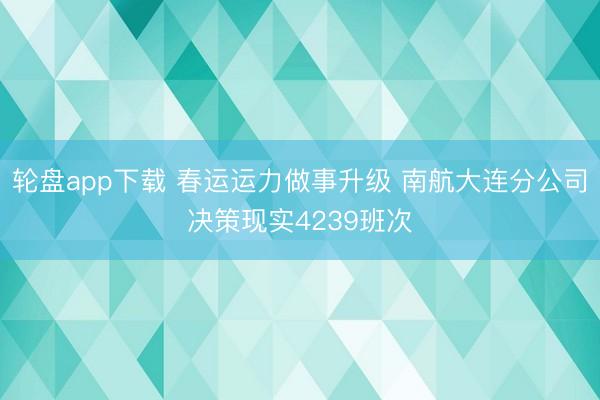 轮盘app下载 春运运力做事升级 南航大连分公司决策现实4239班次
