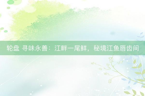 轮盘 寻味永善：江畔一尾鲜，秘境江鱼唇齿间