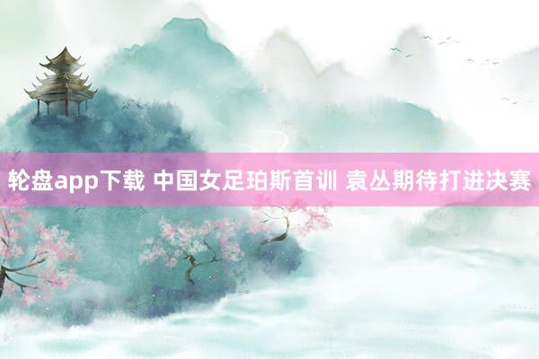 轮盘app下载 中国女足珀斯首训 袁丛期待打进决赛