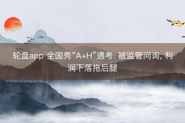 轮盘app 全国秀“A+H”遇考: 被监管问询, 利润下落拖后腿