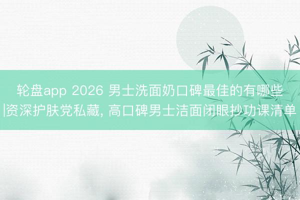 轮盘app 2026 男士洗面奶口碑最佳的有哪些|资深护肤党私藏, 高口碑男士洁面闭眼抄功课清单