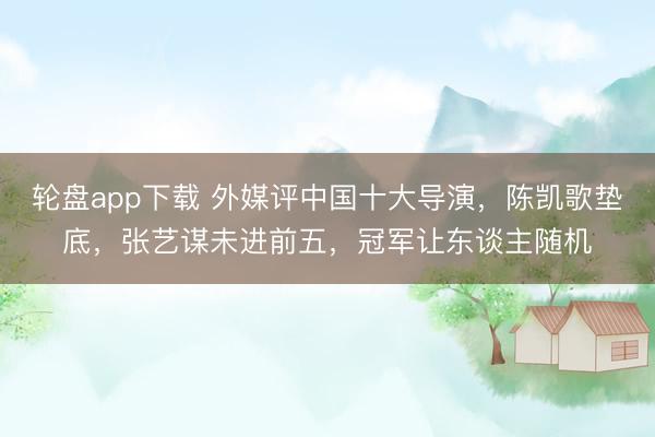 轮盘app下载 外媒评中国十大导演，陈凯歌垫底，张艺谋未进前五，冠军让东谈主随机