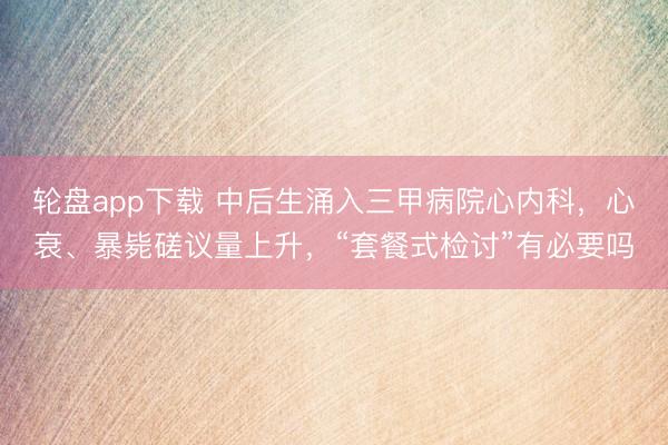 轮盘app下载 中后生涌入三甲病院心内科，心衰、暴毙磋议量上升，“套餐式检讨”有必要吗