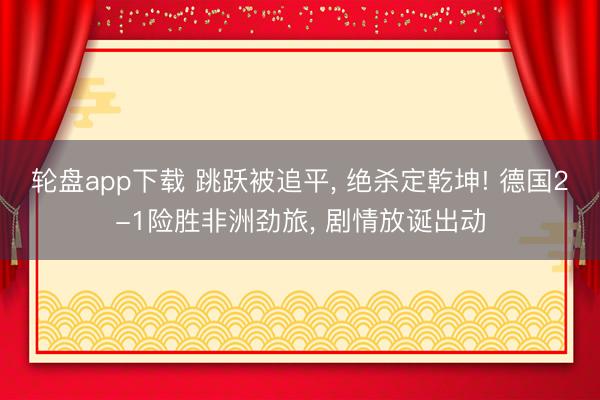 轮盘app下载 跳跃被追平, 绝杀定乾坤! 德国2-1险胜非洲劲旅, 剧情放诞出动