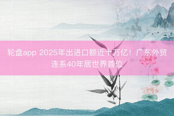 轮盘app 2025年出进口额近十万亿！广东外贸连系40年居世界首位
