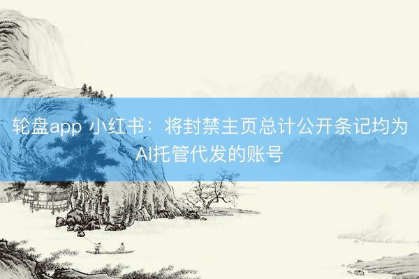 轮盘app 小红书：将封禁主页总计公开条记均为AI托管代发的账号