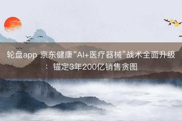 轮盘app 京东健康“AI+医疗器械”战术全面升级：锚定3年200亿销售贪图