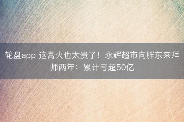 轮盘app 这膏火也太贵了！永辉超市向胖东来拜师两年：累计亏超50亿