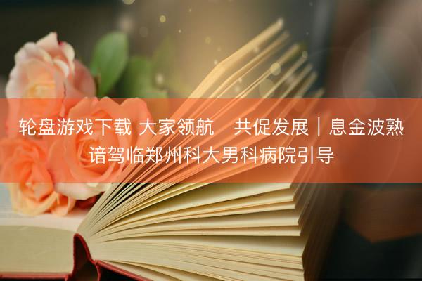 轮盘游戏下载 大家领航・共促发展｜息金波熟谙驾临郑州科大男科病院引导