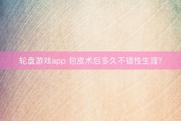 轮盘游戏app 包皮术后多久不错性生涯？