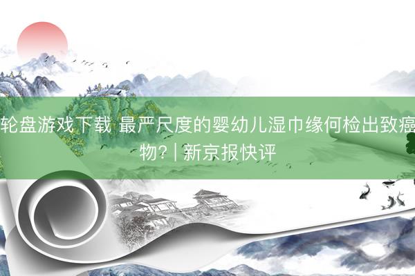 轮盘游戏下载 最严尺度的婴幼儿湿巾缘何检出致癌物? | 新京报快评