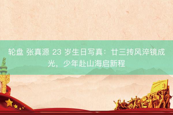轮盘 张真源 23 岁生日写真：廿三抟风淬镜成光，少年赴山海启新程