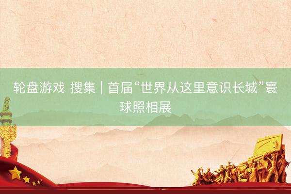 轮盘游戏 搜集 | 首届“世界从这里意识长城”寰球照相展