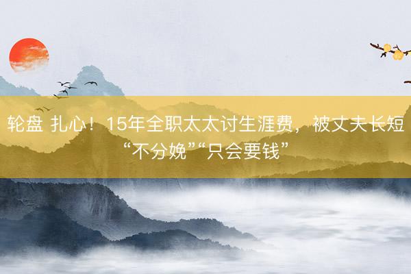 轮盘 扎心！15年全职太太讨生涯费，被丈夫长短“不分娩”“只会要钱”