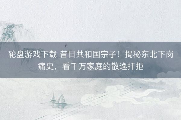 轮盘游戏下载 昔日共和国宗子！揭秘东北下岗痛史，看千万家庭的散逸扞拒
