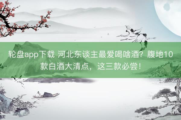 轮盘app下载 河北东谈主最爱喝啥酒？腹地10款白酒大清点，这三款必尝！