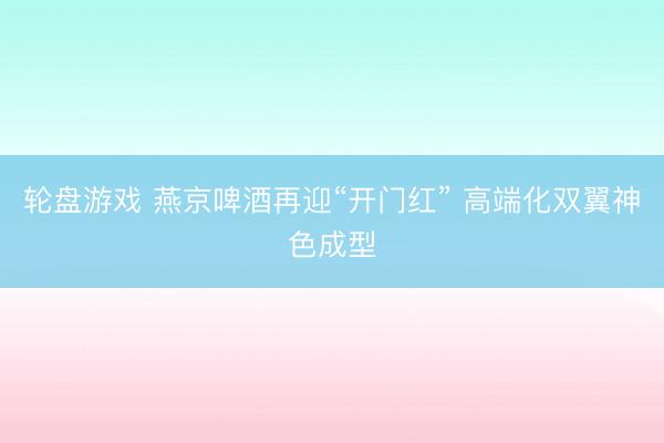 轮盘游戏 燕京啤酒再迎“开门红” 高端化双翼神色成型