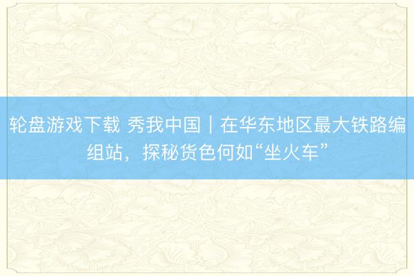 轮盘游戏下载 秀我中国｜在华东地区最大铁路编组站，探秘货色何如“坐火车”