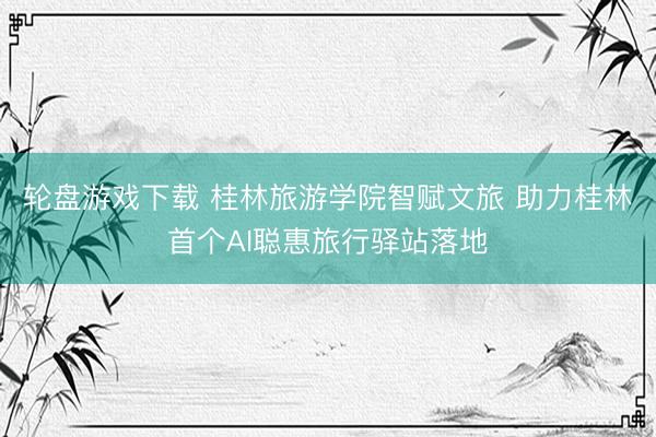 轮盘游戏下载 桂林旅游学院智赋文旅 助力桂林首个AI聪惠旅行驿站落地
