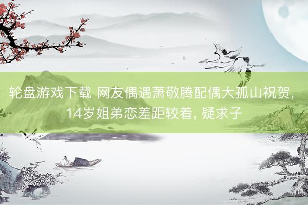 轮盘游戏下载 网友偶遇萧敬腾配偶大孤山祝贺, 14岁姐弟恋差距较着, 疑求子