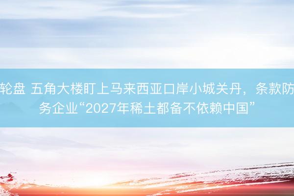 轮盘 五角大楼盯上马来西亚口岸小城关丹，条款防务企业“2027年稀土都备不依赖中国”