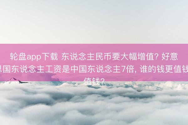 轮盘app下载 东说念主民币要大幅增值? 好意思国东说念主工资是中国东说念主7倍, 谁的钱更值钱?