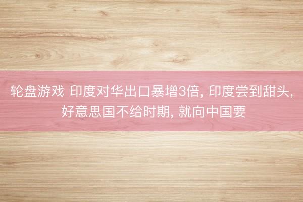 轮盘游戏 印度对华出口暴增3倍, 印度尝到甜头, 好意思国不给时期, 就向中国要