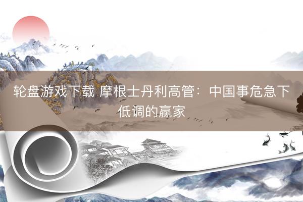 轮盘游戏下载 摩根士丹利高管：中国事危急下低调的赢家