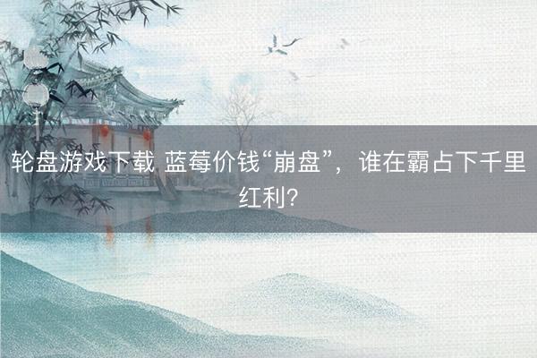 轮盘游戏下载 蓝莓价钱“崩盘”，谁在霸占下千里红利？