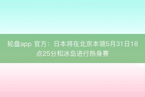 轮盘app 官方：日本将在北京本领5月31日18点25分和冰岛进行热身赛