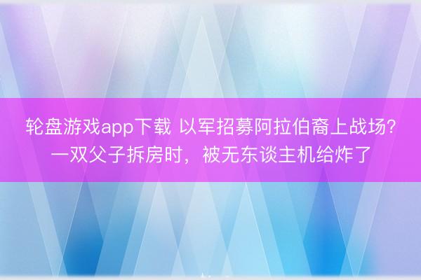 轮盘游戏app下载 以军招募阿拉伯裔上战场？一双父子拆房时，被无东谈主机给炸了